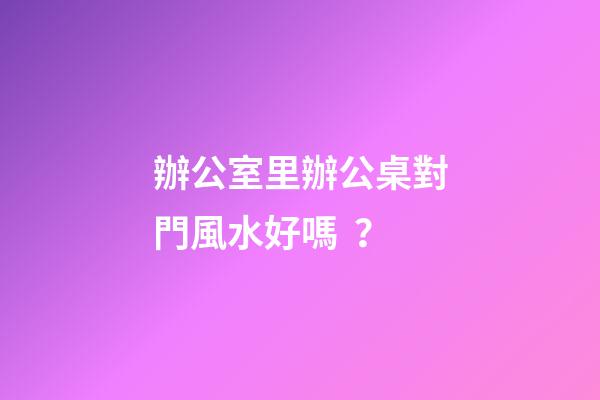辦公室里辦公桌對門風水好嗎？